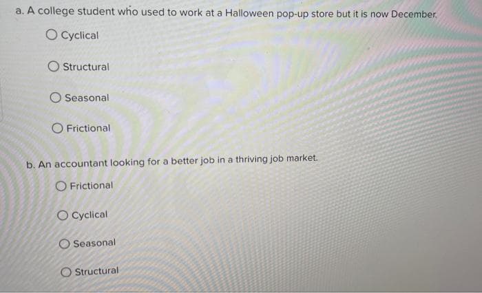 a. A college student who used to work at a Halloween pop-up store but it is now December.
O Cyclical
Structural
O Seasonal
O Frictional
b. An accountant looking for a better job in a thriving job market.
O Frictional
O Cyclical
O Seasonal
O Structural