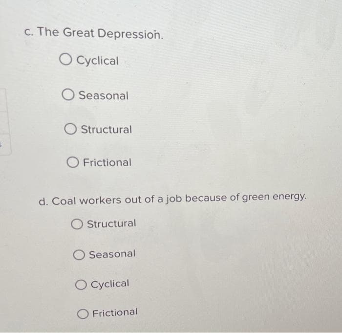 c. The Great Depression.
O Cyclical
O Seasonal
Structural
O Frictional
d. Coal workers out of a job because of green energy.
O Structural
O Seasonal
O Cyclical
O Frictional