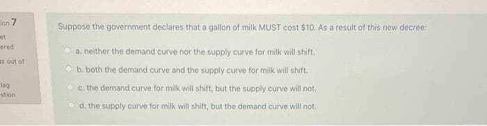 ion 7
et
ered
ts out of
lag
stion
Suppose the government declares that a gallon of milk MUST cost $10. As a result of this new decree:
a. neither the demand curve nor the supply curve for milk will shift.
b. both the demand curve and the supply curve for milk will shift.
c. the demand curve for milk will shift, but the supply curve will not.
d. the supply curve for milk will shift, but the demand curve will not.