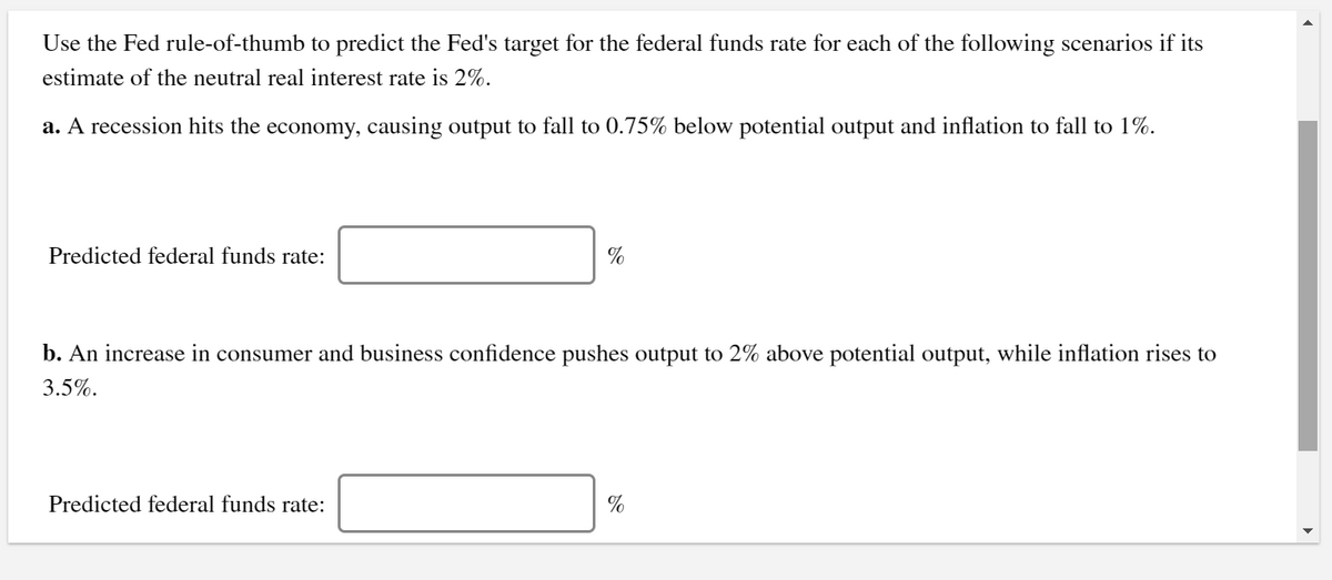 Use the Fed rule-of-thumb to predict the Fed's target for the federal funds rate for each of the following scenarios if its
estimate of the neutral real interest rate is 2%.
a. A recession hits the economy, causing output to fall to 0.75% below potential output and inflation to fall to 1%.
Predicted federal funds rate:
%
b. An increase in consumer and business confidence pushes output to 2% above potential output, while inflation rises to
3.5%.
Predicted federal funds rate:
%