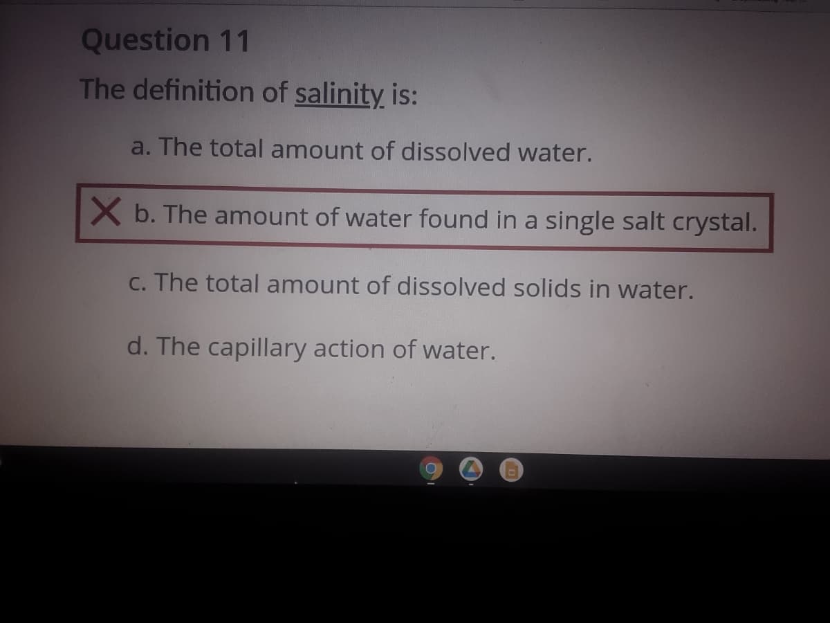 Question 11
The definition of salinity is:
a. The total amount of dissolved water.
X b. The amount of water found in a single salt crystal.
C. The total amount of dissolved solids in water.
d. The capillary action of water.
