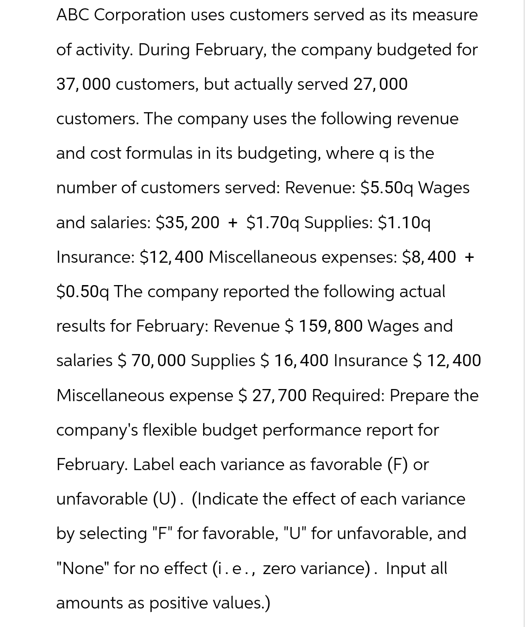 ABC Corporation uses customers served as its measure
of activity. During February, the company budgeted for
37,000 customers, but actually served 27,000
customers. The company uses the following revenue
and cost formulas in its budgeting, where q is the
number of customers served: Revenue: $5.50q Wages
and salaries: $35,200 + $1.70q Supplies: $1.10q
Insurance: $12,400 Miscellaneous expenses: $8,400 +
$0.50q The company reported the following actual
results for February: Revenue $ 159,800 Wages and
salaries $ 70,000 Supplies $ 16,400 Insurance $ 12,400
Miscellaneous expense $ 27,700 Required: Prepare the
company's flexible budget performance report for
February. Label each variance as favorable (F) or
unfavorable (U). (Indicate the effect of each variance
by selecting "F" for favorable, "U" for unfavorable, and
"None" for no effect (i.e., zero variance). Input all
amounts as positive values.)