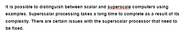 It is possible to distinguish between scalar and superscale computers using
examples. Superscalar processing takes a long time to complete as a result of its
complexity. There are certain issues with the superscalar processor that need to
be fixed.