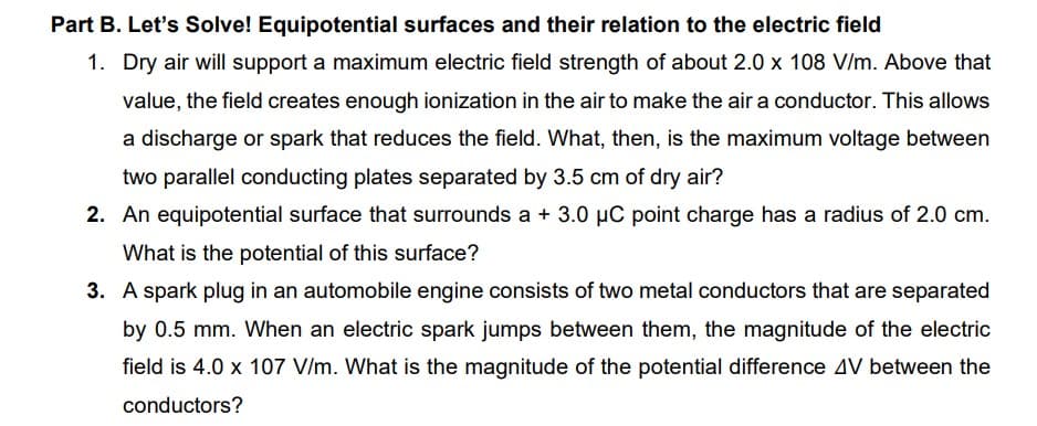 Part B. Let's Solve! Equipotential surfaces and their relation to the electric field
1. Dry air will support a maximum electric field strength of about 2.0 x 108 V/m. Above that
value, the field creates enough ionization in the air to make the air a conductor. This allows
a discharge or spark that reduces the field. What, then, is the maximum voltage between
two parallel conducting plates separated by 3.5 cm of dry air?
2. An equipotential surface that surrounds a + 3.0 µC point charge has a radius of 2.0 cm.
What is the potential of this surface?
3. A spark plug in an automobile engine consists of two metal conductors that are separated
by 0.5 mm. When an electric spark jumps between them, the magnitude of the electric
field is 4.0 x 107 V/m. What is the magnitude of the potential difference AV between the
conductors?
