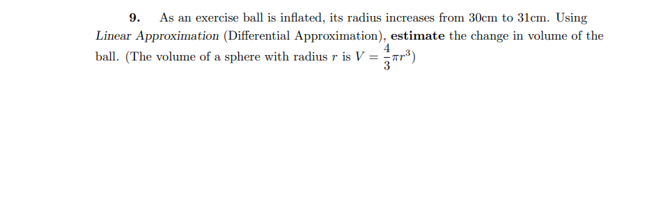 9.
As an exercise ball is inflated, its radius increases from 30cm to 31cm. Using
Linear Approximation (Differential Approximation), estimate the change in volume of the
4
ball. (The volume of a sphere with radius r is V =
