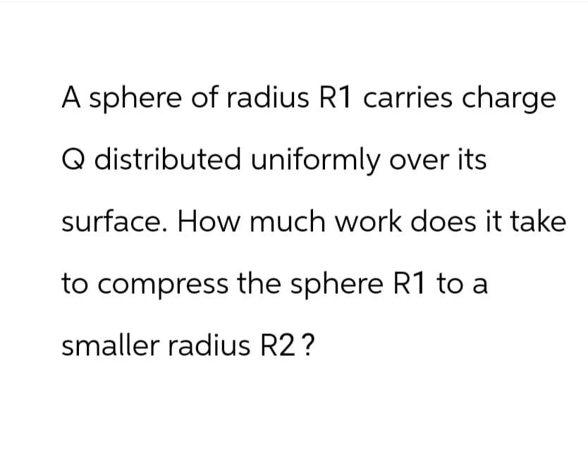 A sphere of radius R1 carries charge
Q distributed uniformly over its
surface. How much work does it take
to compress the sphere R1 to a
smaller radius R2?
