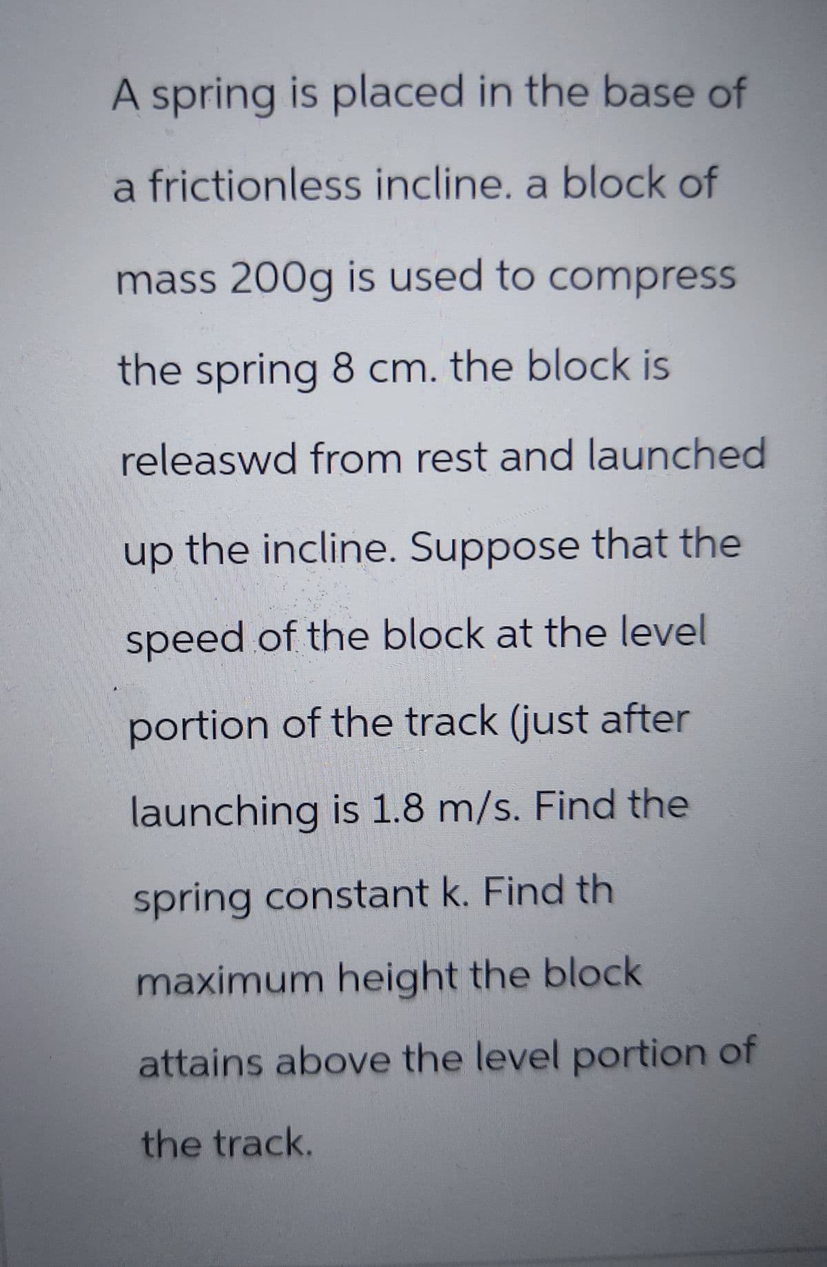 A spring is placed in the base of
a frictionless incline. a block of
mass 200g is used to compress
the spring 8 cm. the block is
released from rest and launched
up the incline. Suppose that the
speed of the block at the level
portion of the track (just after
launching is 1.8 m/s. Find the
spring constant k. Find th
maximum height the block
attains above the level portion of
the track.