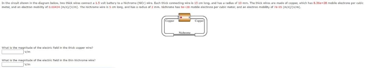 In the circuit shown in the diagram below, two thick wires connect a 1.5 volt battery to a Nichrome (NiCr) wire. Each thick connecting wire is 15 cm long, and has a radius of 10 mm. The thick wires are made of copper, which has 8.36e+28 mobile electrons per cubic
meter, and an electron mobility of 0.00434 (m/s)/(V/m). The Nichrome wire is 5 cm long, and has a radius of 2 mm. Nichrome has 9e+28 mobile electrons per cubic meter, and an electron mobility of 7e-05 (m/s)/(V/m).
What is the magnitude of the electric field in the thick copper wire?
V/m
What is the magnitude of the electric field in the thin Nichrome wire?
V/m
Copper
Nichrome
Copper