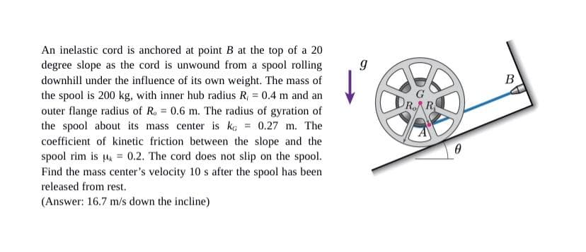 An inelastic cord is anchored at point B at the top of a 20
degree slope as the cord is unwound from a spool rolling
downhill under the influence of its own weight. The mass of
the spool is 200 kg, with inner hub radius R, = 0.4 m and an
outer flange radius of R. 0.6 m. The radius of gyration of
the spool about its mass center is kç = 0.27 m. The
coefficient of kinetic friction between the slope and the
spool rim is , = 0.2. The cord does not slip on the spool.
Find the mass center's velocity 10 s after the spool has been
B
DRAR
released from rest.
(Answer: 16.7 m/s down the incline)
