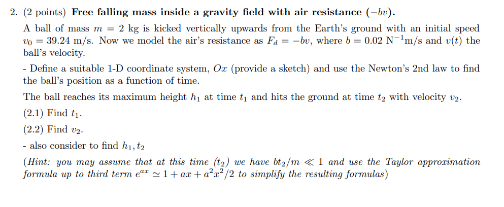 2. (2 points) Free falling mass inside a gravity field with air resistance (-bv).
A ball of mass m = 2 kg is kicked vertically upwards from the Earth's ground with an initial speed
vo = 39.24 m/s. Now we model the air's resistance as Fa = -bu, where b = 0.02 N-¹m/s and v(t) the
ball's velocity.
- Define a suitable 1-D coordinate system, Ox (provide a sketch) and use the Newton's 2nd law to find
the ball's position as a function of time.
The ball reaches its maximum height h₁ at time t₁ and hits the ground at time t₂ with velocity v2.
(2.1) Find t₁.
(2.2) Find v₂.
- also consider to find h1, t2
(Hint: you may assume that at this time (t₂) we have bt₂/m << 1 and use the Taylor approximation
formula up to third term eªª ≈ 1 + ax + a²x²/2 to simplify the resulting formulas)