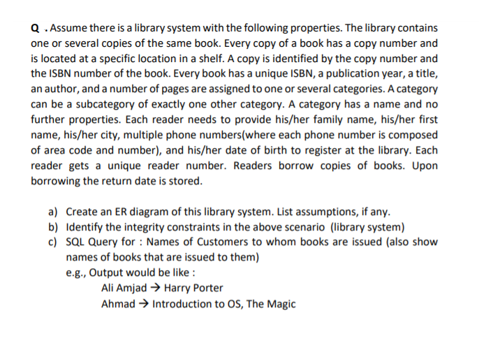 Q .Assume there is a library system with the following properties. The library contains
one or several copies of the same book. Every copy of a book has a copy number and
is located at a specific location in a shelf. A copy is identified by the copy number and
the ISBN number of the book. Every book has a unique ISBN, a publication year, a title,
an author, and a number of pages are assigned to one or several categories. A category
can be a subcategory of exactly one other category. A category has a name and no
further properties. Each reader needs to provide his/her family name, his/her first
name, his/her city, multiple phone numbers(where each phone number is composed
of area code and number), and his/her date of birth to register at the library. Each
reader gets a unique reader number. Readers borrow copies of books. Upon
borrowing the return date is stored.
a) Create an ER diagram of this library system. List assumptions, if any.
b) Identify the integrity constraints in the above scenario (library system)
c) SQL Query for : Names of Customers to whom books are issued (also show
names of books that are issued to them)
e.g., Output would be like :
Ali Amjad > Harry Porter
Ahmad → Introduction to OS, The Magic

