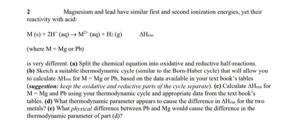 Magnesium and lead have similar first and second ionization energies, yet their
reactivity with acid:
M (s) + 2H* (aq)→ M²* (aq) + H2 (g)
AHrxn
(where M = Mg or Pb)
is very different. (a) Split the chemical equation into oxidative and reductive half-reactions.
(b) Sketch a suitable thermodynamic cycle (similar to the Born-Haber cycle) that will allow you
to calculate AHrxn for M Mg or Pb, based on the data available in your text book's tables
(suggestion: keep the oxidative and reductive parts of the cycle separate). (c) Calculate AHrxn for
M = Mg and Pb using your thermodynamic cycle and appropriate data from the text book's
tables. (d) What thermodynamic parameter appears to cause the difference in AHrxn for the two
metals? (e) What physical difference between Pb and Mg would cause the difference in the
thermodynamic parameter of part (d)?
