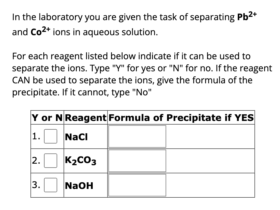 In the laboratory you are given the task of separating Pb²+
and Co²+ ions in aqueous solution.
For each reagent listed below indicate if it can be used to
separate the ions. Type "Y" for yes or "N" for no. If the reagent
CAN be used to separate the ions, give the formula of the
precipitate. If it cannot, type "No"
Y or N Reagent Formula of Precipitate if YES
1.
NaCl
2.
3.
K₂CO3
NaOH
