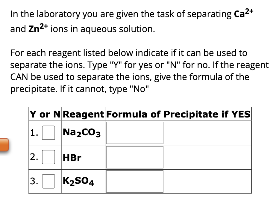 In the laboratory you are given the task of separating Ca²+
and Zn²+ ions in aqueous solution.
For each reagent listed below indicate if it can be used to
separate the ions. Type "Y" for yes or "N" for no. If the reagent
CAN be used to separate the ions, give the formula of the
precipitate. If it cannot, type "No"
Y or N Reagent Formula of Precipitate if YES
1.
Na₂CO3
2.
3.
HBr
K₂SO4