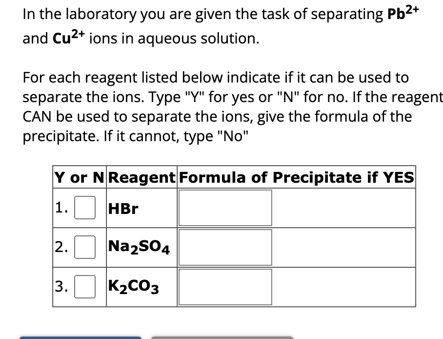 In the laboratory you are given the task of separating Pb²+
and Cu²+ ions in aqueous solution.
For each reagent listed below indicate if it can be used to
separate the ions. Type "Y" for yes or "N" for no. If the reagent
CAN be used to separate the ions, give the formula of the
precipitate. If it cannot, type "No"
Y or N Reagent Formula of Precipitate if YES
1.
HBr
2.
3.
Na₂SO4
K₂CO3