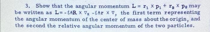 3. Show that the angular momentum L = r, x P1 + r, X P2 may
be written as L= -iAR x vR -ihr x v, the first term representing
the angular momentum of the center of mass about the origin, and
the second the relative angular momentum of the two particles.
