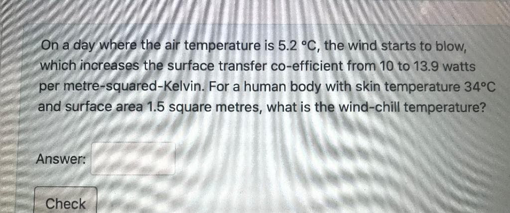 On a day where the air temperature is 5.2 °C, the wind starts to blow,
which increases the surface transfer co-efficient from 10 to 13.9 watts
per metre-squared-Kelvin. For a human body with skin temperature 34°C
and surface area 1.5 square metres, what is the wind-chill temperature?
Answer:
Check
