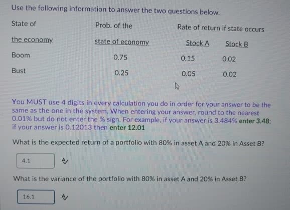 Use the following information to answer the two questions below.
State of
Prob. of the
state of economy.
0.75
the economy
Boom
Bust
4.1
0.25
Rate of return if state occurs
Stock A
Stock B
16.1
0.15
0.05
0.02
4
You MUST use 4 digits in every calculation you do in order for your answer to be the
same as the one in the system. When entering your answer, round to the nearest
0.01% but do not enter the % sign. For example, if your answer is 3.484% enter 3.48:
if your answer is 0.12013 then enter 12.01
What is the expected return of a portfolio with 80% in asset A and 20% in Asset B?
0.02
What is the variance of the portfolio with 80% in asset A and 20% in Asset B?