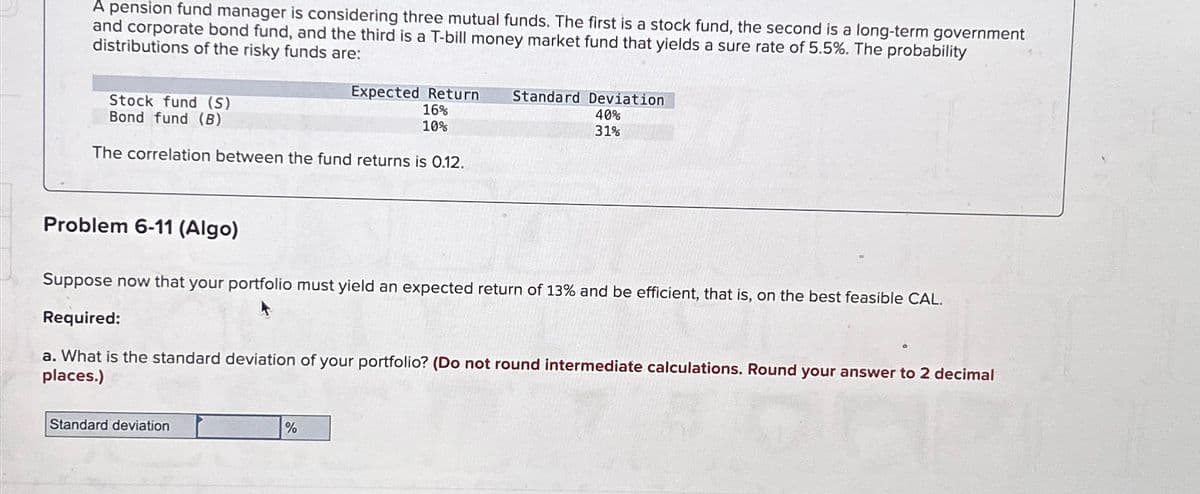 A pension fund manager is considering three mutual funds. The first is a stock fund, the second is a long-term government
and corporate bond fund, and the third is a T-bill money market fund that yields a sure rate of 5.5%. The probability
distributions of the risky funds are:
Stock fund (S)
Bond fund (B)
The correlation between the fund returns is 0.12.
Problem 6-11 (Algo)
Expected Return
16%
10%
Standard deviation
Suppose now that your portfolio must yield an expected return of 13% and be efficient, that is, on the best feasible CAL.
Required:
a. What is the standard deviation of your portfolio? (Do not round intermediate calculations. Round your answer to 2 decimal
places.)
%
Standard Deviation
40%
31%