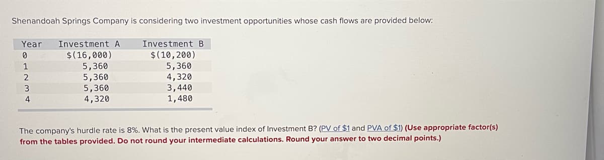 Shenandoah Springs Company is considering two investment opportunities whose cash flows are provided below:
Year
Investment A
Investment B
$(16,000)
5,360
5,360
5,360
$(10,200)
5,360
1
4,320
3,440
1,480
4,320
The company's hurdle rate is 8%. What is the present value index of Investment B? (PV of $1 and PVA of $1) (Use appropriate factor(s)
from the tables provided. Do not round your intermediate calculations. Round your answer to two decimal points.)
