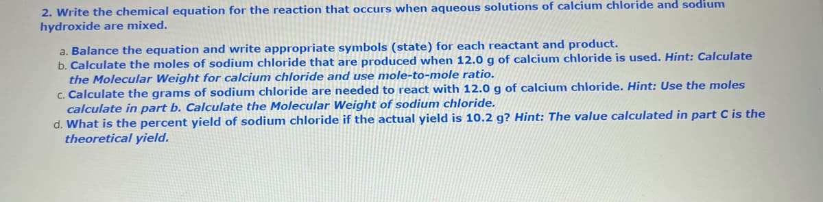 2. Write the chemical equation for the reaction that occurs when aqueous solutions of calcium chloride and sodium
hydroxide are mixed.
a. Balance the equation and write appropriate symbols (state) for each reactant and product.
b. Calculate the moles of sodium chloride that are produced when 12.0 g of calcium chloride is used. Hint: Calculate
the Molecular Weight for calcium chloride and use mole-to-mole ratio.
c. Calculate the grams of sodium chloride are needed to react with 12.0 g of calcium chloride. Hint: Use the moles
calculate in part b. Calculate the Molecular Weight of sodium chloride.
d. What is the percent yield of sodium chloride if the actual yield is 10.2 g? Hint: The value calculated in part C is the
theoretical yield.
