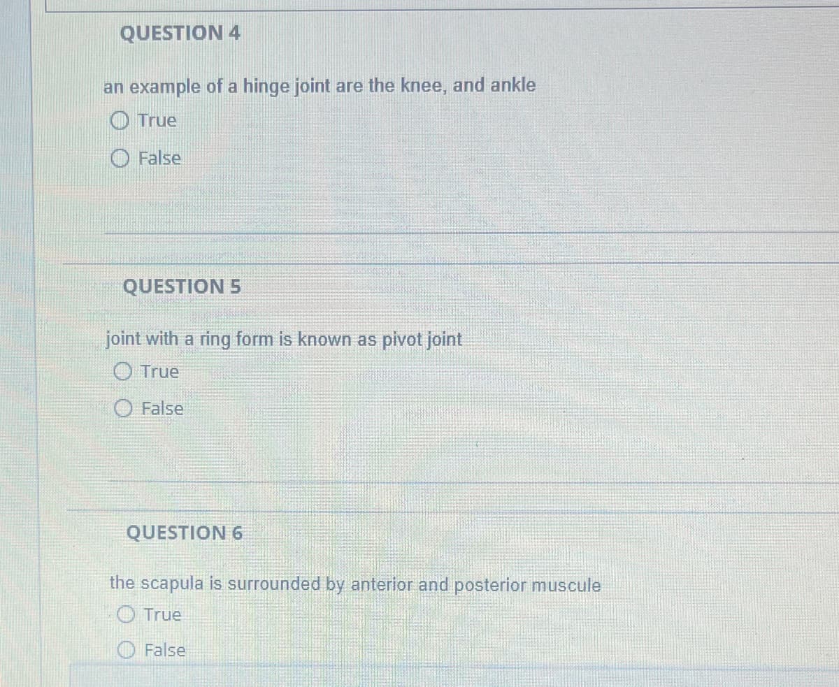 QUESTION 4
an example of a hinge joint are the knee, and ankle
True
False
QUESTION 5
joint with a ring form known as pivot joint
O True
False
QUESTION 6
the scapula is surrounded by anterior and posterior muscule
True
False