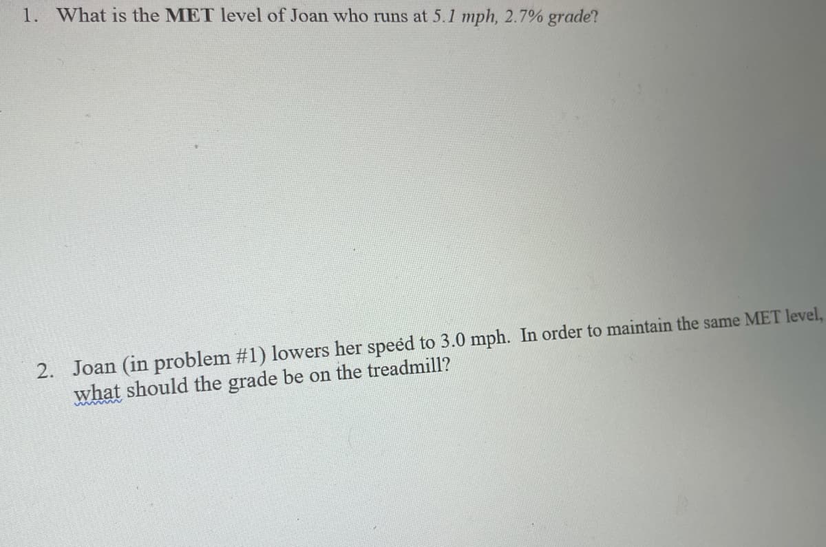 1. What is the MET level of Joan who runs at 5.1 mph, 2.7% grade?
2. Joan (in problem #1) lowers her speéd to 3.0 mph. In order to maintain the same MET level,
what should the grade be on the treadmill?
