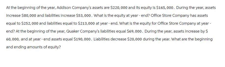 At the beginning of the year, Addison Company's assets are $220,000 and its equity is $165,000. During the year, assets
increase $80,000 and liabilities increase $53,000. What is the equity at year-end? Office Store Company has assets
equal to $252,000 and liabilities equal to $213,000 at year-end. What is the equity for Office Store Company at year -
end? At the beginning of the year, Quaker Company's liabilities equal $69, 000. During the year, assets increase by $
60,000, and at year-end assets equal $190,000. Liabilities decrease $20,000 during the year. What are the beginning
and ending amounts of equity?