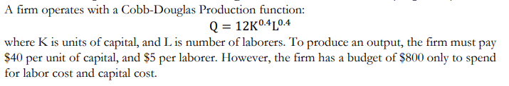 A firm operates with a Cobb-Douglas Production function:
Q = 12K0.4L0.4
where K is units of capital, and L is number of laborers. To produce an output, the firm must pay
$40 per unit of capital, and $5 per laborer. However, the firm has a budget of $800 only to spend
for labor cost and capital cost.