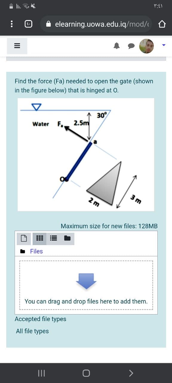 A elearning.uowa.edu.iq/mod/
Find the force (Fa) needed to open the gate (shown
in the figure below) that is hinged at 0.
30°
F.
2.5m
Water
3 m
2 m
Maximum size for new files: 128MB
Files
You can drag and drop files here to add them.
Accepted file types
All file types
出
II
