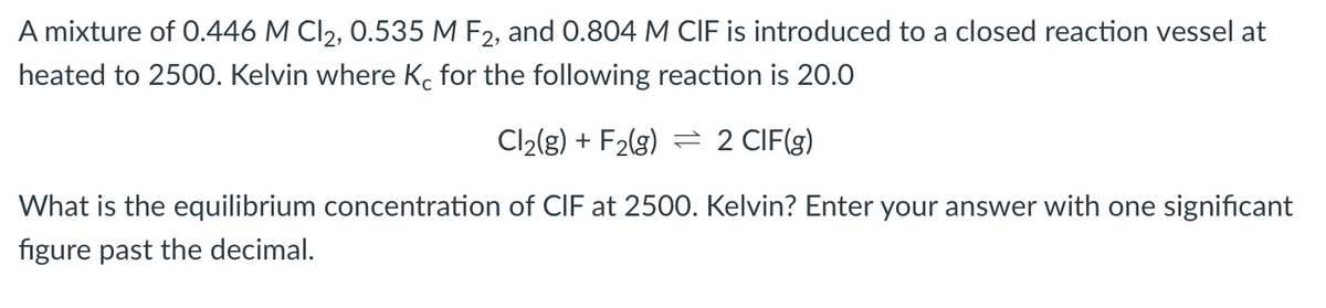 A mixture of 0.446 M Cl₂, 0.535 M F2, and 0.804 M CIF is introduced to a closed reaction vessel at
heated to 2500. Kelvin where Ko for the following reaction is 20.0
Cl₂(g) + F₂(g) 2 CIF(g)
What is the equilibrium concentration of CIF at 2500. Kelvin? Enter your answer with one significant
figure past the decimal.
