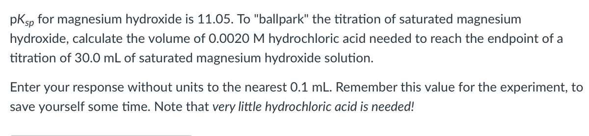pKsp for magnesium hydroxide is 11.05. To "ballpark" the titration of saturated magnesium
hydroxide, calculate the volume of 0.0020 M hydrochloric acid needed to reach the endpoint of a
titration of 30.0 mL of saturated magnesium hydroxide solution.
Enter your response without units to the nearest 0.1 mL. Remember this value for the experiment, to
save yourself some time. Note that very little hydrochloric acid is needed!