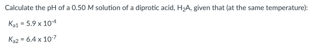 Calculate the pH of a 0.50 M solution of a diprotic acid, H₂A, given that (at the same temperature):
Ka1 = 5.9 x 10-4
Ka2 = 6.4 x 10-7