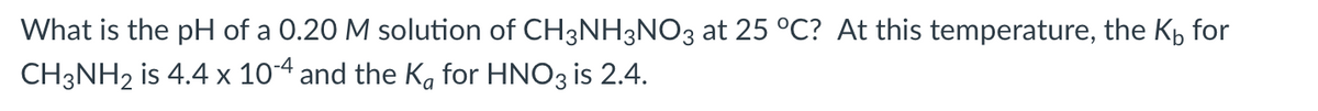 What is the pH of a 0.20 M solution of CH3NH3NO3 at 25 °C? At this temperature, the K₁ for
CH3NH₂ is 4.4 x 10-4 and the Ka for HNO3 is 2.4.