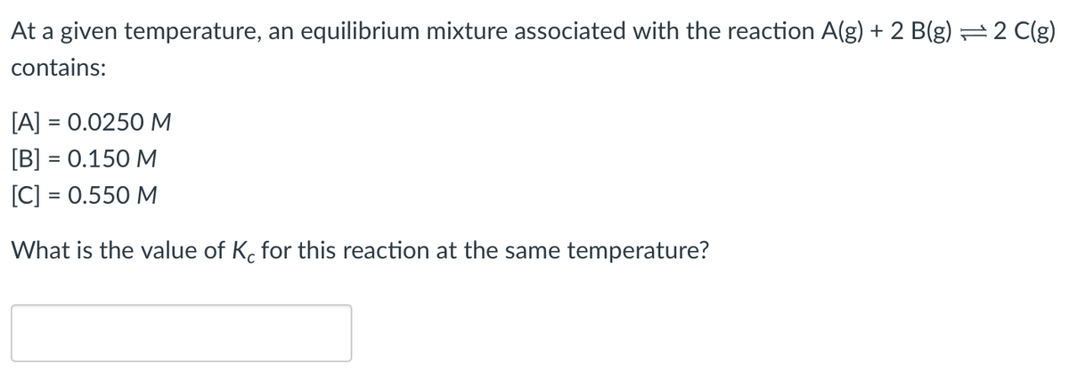 At a given temperature, an equilibrium mixture associated with the reaction A(g) + 2 B(g) = 2 C(g)
contains:
[A] = 0.0250 M
[B] = 0.150 M
[C] = 0.550 M
What is the value of K, for this reaction at the same temperature?
