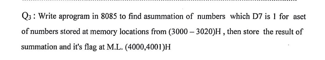Q3: Write aprogram in 8085 to find asummation of numbers which D7 is 1 for aset
of numbers stored at memory locations from (3000 - 3020)H, then store the result of
summation and it's flag at M.L. (4000,4001)H