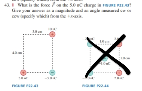 43. I What is the force F on the 5.0 nC charge in FIGURE P22.43?
Give your answer as a magnitude and an angle measured cw or
cew (specify which) from the +x-axis.
10 nC
3.0 cm
nC
2.0
1.0 cm
4.0 cm
L0 cm
1.0 nC
5.0 nC
-5.0 nC
-20 nC
2.0 nC
FIGURE P22.43
FIGURE P22.44
