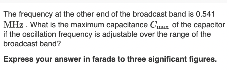 The frequency at the other end of the broadcast band is 0.541
MHz. What is the maximum capacitance Cmax of the capacitor
if the oscillation frequency is adjustable over the range of the
broadcast band?
Express your answer in farads to three significant figures.
