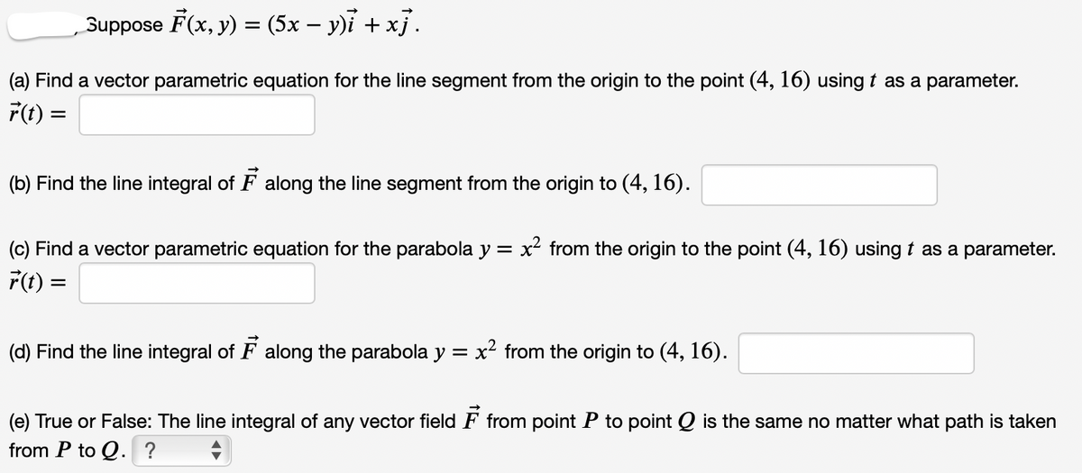 Suppose F(x, y) = (5x – y)i + x}.
(a) Find a vector parametric equation for the line segment from the origin to the point (4, 16) using t as a parameter.
F(1t) =
(b) Find the line integral of F along the line segment from the origin to (4, 16).
(c) Find a vector parametric equation for the parabola y = x from the origin to the point (4, 16) using t as a parameter.
F(t) =
(d) Find the line integral of F along the parabola y = x² from the origin to (4, 16).
(e) True or False: The line integral of any vector field F from point P to point Q is the same no matter what path is taken
from P to Q. ?
