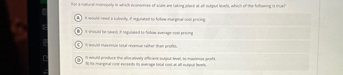 For a natural monopoly in which economies of scale are taking place at all output levels, which of the following is true?
A It would need a subsidy, if regulated to follow marginal cost pricing.
B It should be taxed, if regulated to follow average cost pricing
It would maximize total revenue rather than profits.
It would produce the allocatively efficient output level, to maximize profit.
D
B) Its marginal cost exceeds its average total cost at all output levels.