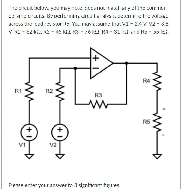 The circuit below, you may note, does not match any of the common
op-amp circuits. By performing circuit analysis, determine the voltage
across the load resistor R5. You may assume that V1 = 2.4 V, V2 = 3.8
V, R162 kQ, R2 = 45 kQ, R3 = 76 kQ, R4 = 31 kQ, and R5 = 55 kQ.
R1
R2
22
— + 1)
V1
(+1)
V2
R3
R4
24
منست
25
ww
R5
Please enter your answer to 3 significant figures.