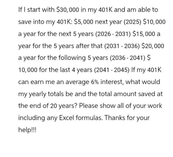 If I start with $30,000 in my 401K and am able to
save into my 401K: $5,000 next year (2025) $10,000
a year for the next 5 years (2026-2031) $15,000 a
year for the 5 years after that (2031 - 2036) $20,000
a year for the following 5 years (2036 -2041) $
10,000 for the last 4 years (2041 - 2045) If my 401K
can earn me an average 6% interest, what would
my yearly totals be and the total amount saved at
the end of 20 years? Please show all of your work
including any Excel formulas. Thanks for your
help!!!