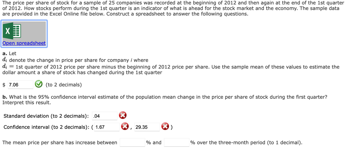 The price per share of stock for a sample of 25 companies was recorded at the beginning of 2012 and then again at the end of the 1st quarter
of 2012. How stocks perform during the 1st quarter is an indicator of what is ahead for the stock market and the economy. The sample data
are provided in the Excel Online file below. Construct a spreadsheet to answer the following questions.
X
Open spreadsheet
a. Let
di denote the change in price per share for company i where
d;
1st quarter of 2012 price per share minus the beginning of 2012 price per share. Use the sample mean of these values to estimate the
dollar amount a share of stock has changed during the 1st quarter
$ 7.06
(to 2 decimals)
b. What is the 95% confidence interval estimate of the population mean change in the price per share of stock during the first quarter?
Interpret this result.
Standard deviation (to 2 decimals): .04
Confidence interval (to 2 decimals): ( 1.67
29.35
The mean price per share has increase between
% and
% over the three-month period (to 1 decimal).
