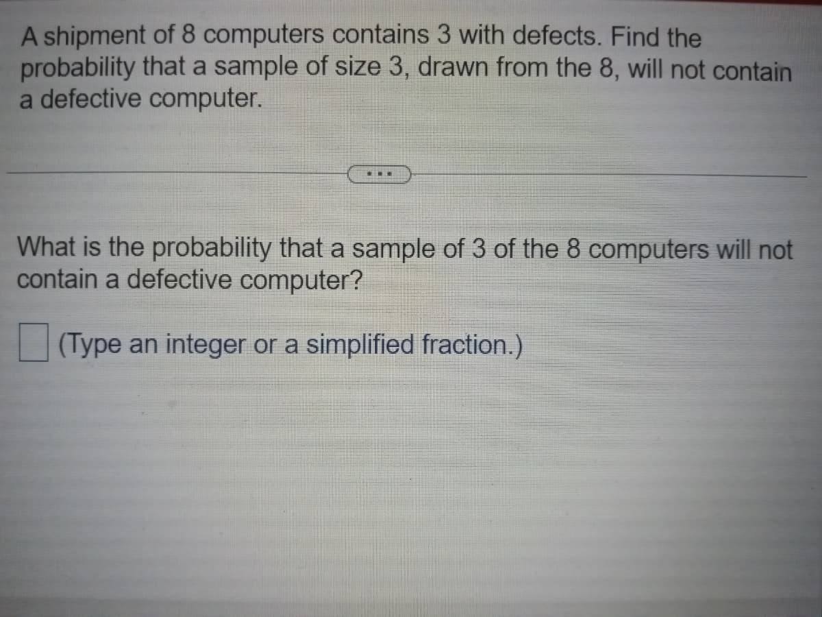 A shipment of 8 computers contains 3 with defects. Find the
probability that a sample of size 3, drawn from the 8, will not contain
a defective computer.
CHEI
What is the probability that a sample of 3 of the 8 computers will not
contain a defective computer?
(Type an integer or a simplified fraction.)