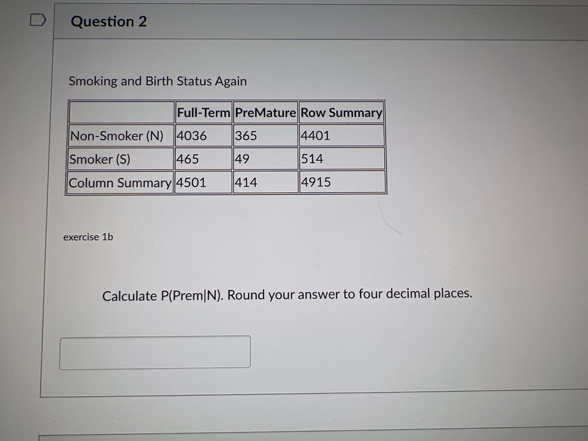 0
Question 2
Smoking and Birth Status Again
Full-Term PreMature Row Summary
Non-Smoker (N) 4036
365
4401
Smoker (S)
465
49
514
Column Summary 4501
414
4915
exercise 1b
Calculate P(Prem|N). Round your answer to four decimal places.