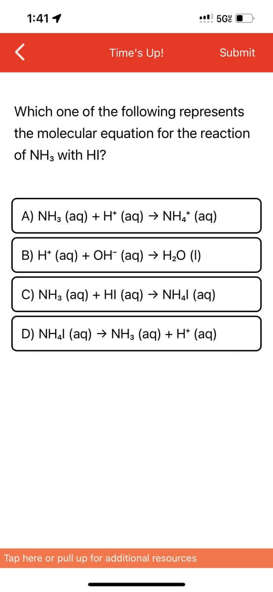 1:41 1
.5Gc
<
Time's Up!
Submit
Which one of the following represents
the molecular equation for the reaction
of NH3 with HI?
A) NH3 (aq) + H* (aq) > NH, (aq)
B) H+ (aq) + OH¯ (aq) → H₂O (1)
C) NH3 (aq) + HI (aq) → NHÂI (aq)
D) NH₂ (aq) → NH3 (aq) + H+ (aq)
Tap here or pull up for additional resources