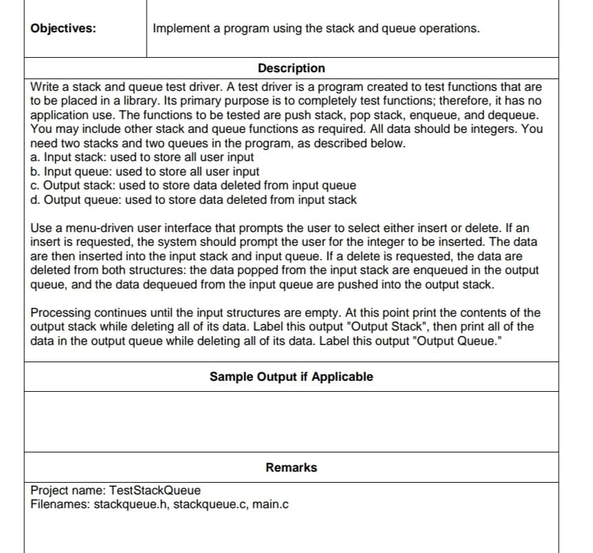 Objectives:
Implement a program using the stack and queue operations.
Description
Write a stack and queue test driver. A test driver is a program created to test functions that are
to be placed in a library. Its primary purpose is to completely test functions; therefore, it has no
application use. The functions to be tested are push stack, pop stack, enqueue, and dequeue.
You may include other stack and queue functions as required. All data should be integers. You
need two stacks and two queues in the program, as described below.
a. Input stack: used to store all user input
b. Input queue: used to store all user input
c. Output stack: used to store data deleted from input queue
d. Output queue: used to store data deleted from input stack
Use a menu-driven user interface that prompts the user to select either insert or delete. If an
insert is requested, the system should prompt the user for the integer to be inserted. The data
are then inserted into the input stack and input queue. If a delete is requested, the data are
deleted from both structures: the data popped from the input stack are enqueued in the output
queue, and the data dequeued from the input queue are pushed into the output stack.
Processing continues until the input structures are empty. At this point print the contents of the
output stack while deleting all of its data. Label this output "Output Stack", then print all of the
data in the output queue while deleting all of its data. Label this output "Output Queue."
Sample Output if Applicable
Remarks
Project name: TestStackQueue
Filenames: stackqueue.h, stackqueue.c, main.c