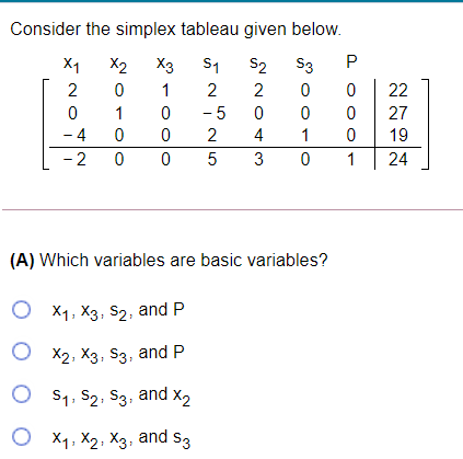 Consider the simplex tableau given below.
X1
X2
X3
S1
S2
S3
P
2
1
2
2
22
1
- 5
27
- 4
- 2 0
2
4
1
19
5
3
1
24
(A) Which variables are basic variables?
O x1, X3, S2, and P
О х2, Х3, S3, and P
O s1, S2, S3, and x2
O X1, X2, X3, and s3
