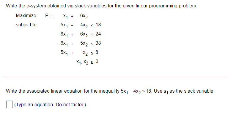 Write the e-system obtained via slack variables for the given linear programming problem.
Maximize
P =
X1 +
6x2
subject to
5x,
4x2 s 18
8х1 +
6x2 s 24
- 6x, +
5x, s 38
5x1
X2 s 8
+
X1, X2 2 0
Write the associated linear equation for the inequality 5x, - 4x, s 18. Use s, as the slack variable.
(Type an equation. Do not factor.)
