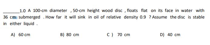 1.0 A 100-cm diameter, 50-cm height wood disc, floats flat on its face in water with
36 cm submerged. How far it will sink in oil of relative density 0.9 ? Assume the disc is stable
in either liquid.
A) 60 cm
B) 80 cm
C) 70 cm
D) 40 cm